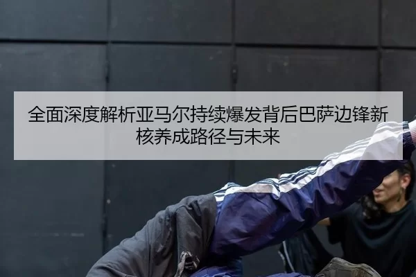 全面深度解析亚马尔持续爆发背后巴萨边锋新核养成路径与未来